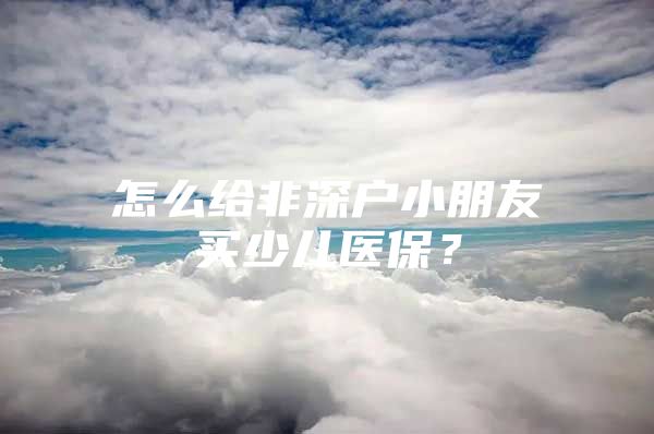 怎么给非深户小朋友买少儿医保？