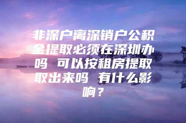 非深户离深销户公积金提取必须在深圳办吗 可以按租房提取取出来吗 有什么影响？