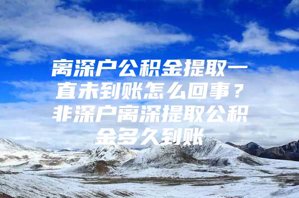 离深户公积金提取一直未到账怎么回事？非深户离深提取公积金多久到账