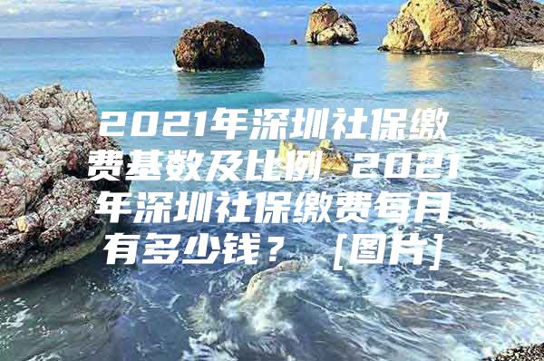 2021年深圳社保缴费基数及比例 2021年深圳社保缴费每月有多少钱？ [图片]