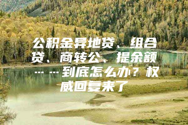 公积金异地贷、组合贷、商转公、提余额……到底怎么办？权威回复来了