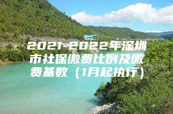 2021-2022年深圳市社保缴费比例及缴费基数（1月起执行）