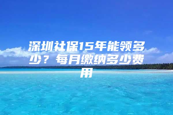 深圳社保15年能领多少？每月缴纳多少费用