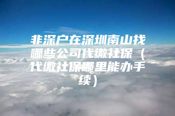 非深户在深圳南山找哪些公司代缴社保（代缴社保哪里能办手续）