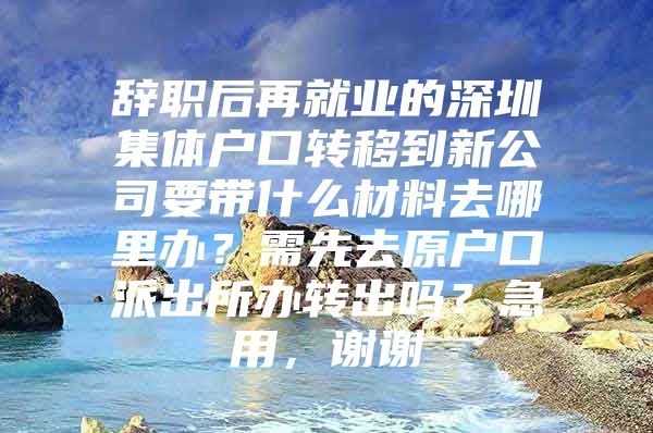 辞职后再就业的深圳集体户口转移到新公司要带什么材料去哪里办？需先去原户口派出所办转出吗？急用，谢谢