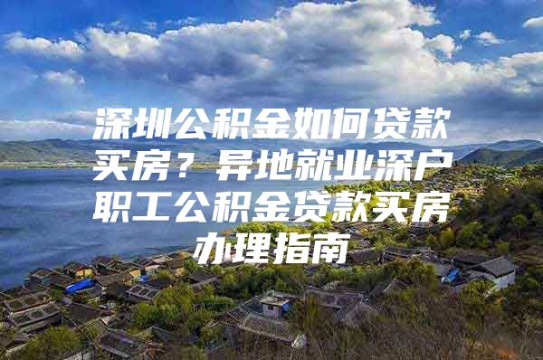 深圳公积金如何贷款买房？异地就业深户职工公积金贷款买房办理指南