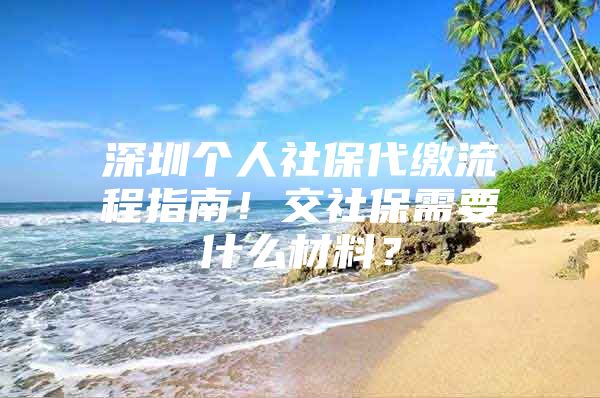 深圳个人社保代缴流程指南！交社保需要什么材料？