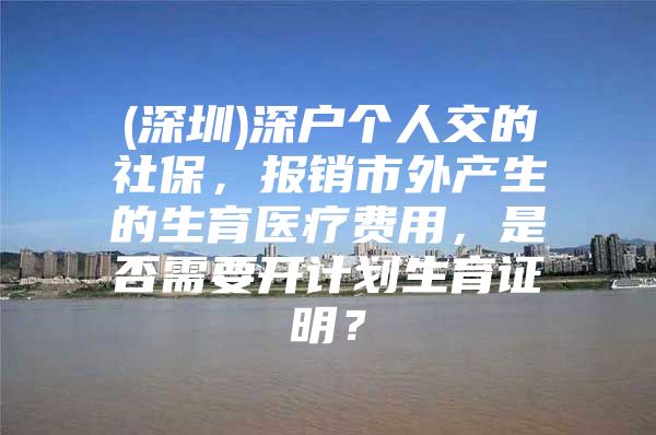 (深圳)深户个人交的社保，报销市外产生的生育医疗费用，是否需要开计划生育证明？