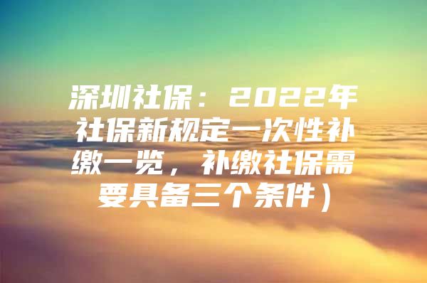 深圳社保：2022年社保新规定一次性补缴一览，补缴社保需要具备三个条件）