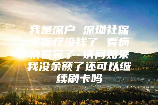 我是深户 深圳社保卡医疗没钱了 看病快看完了 请问如果我没余额了还可以继续刷卡吗