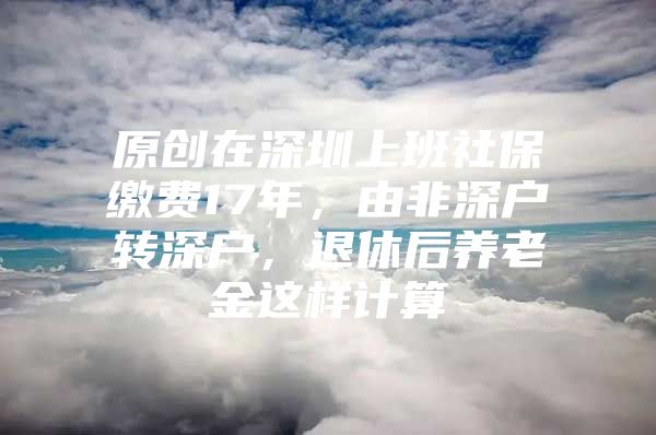 原创在深圳上班社保缴费17年，由非深户转深户，退休后养老金这样计算