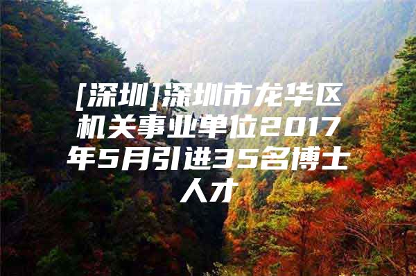 [深圳]深圳市龙华区机关事业单位2017年5月引进35名博士人才