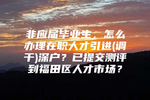 非应届毕业生，怎么办理在职人才引进(调干)深户？已提交测评到福田区人才市场？