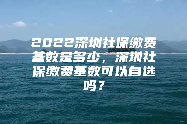 2022深圳社保缴费基数是多少，深圳社保缴费基数可以自选吗？