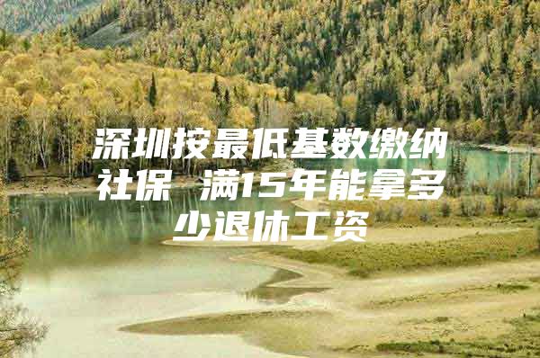 深圳按最低基数缴纳社保 满15年能拿多少退休工资