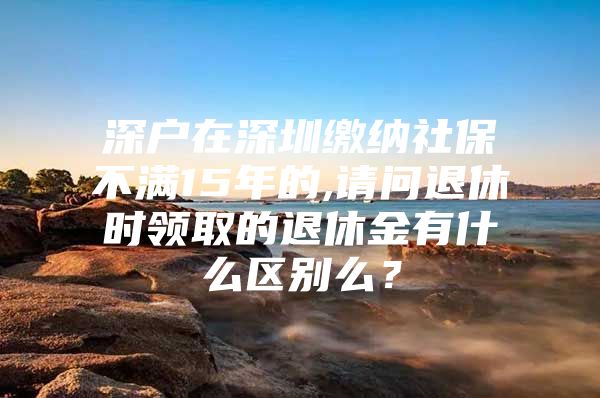 深户在深圳缴纳社保不满15年的,请问退休时领取的退休金有什么区别么？