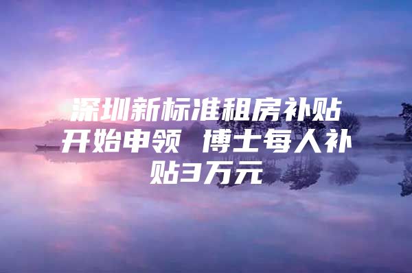 深圳新标准租房补贴开始申领 博士每人补贴3万元