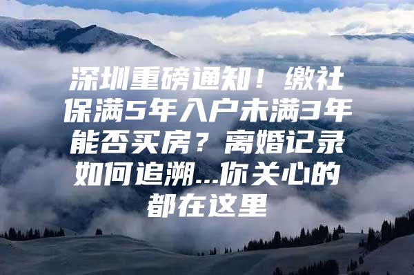 深圳重磅通知！缴社保满5年入户未满3年能否买房？离婚记录如何追溯...你关心的都在这里