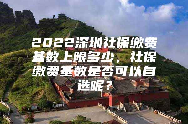 2022深圳社保缴费基数上限多少，社保缴费基数是否可以自选呢？