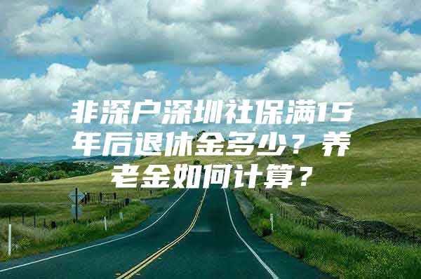 非深户深圳社保满15年后退休金多少？养老金如何计算？