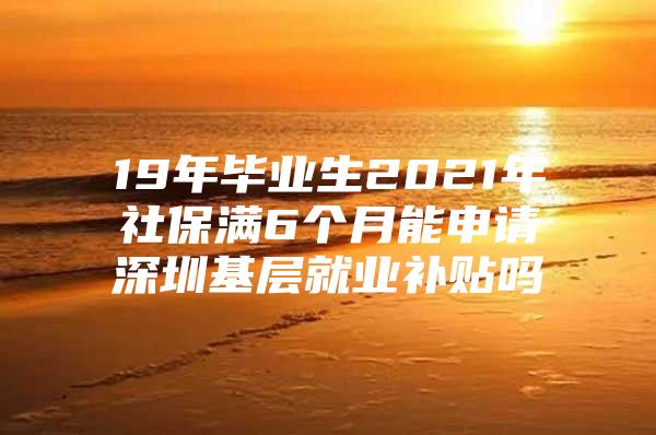 19年毕业生2021年社保满6个月能申请深圳基层就业补贴吗