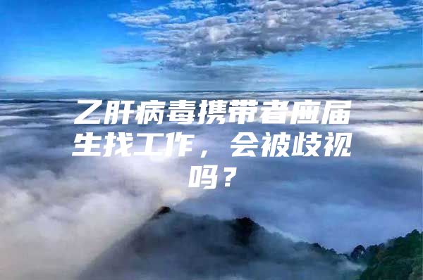 乙肝病毒携带者应届生找工作，会被歧视吗？