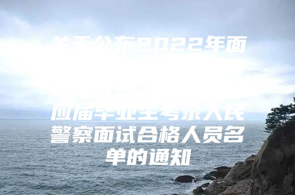 关于公布2022年面向中央司法警官学院司法行政警察类专业应届毕业生考录人民警察面试合格人员名单的通知