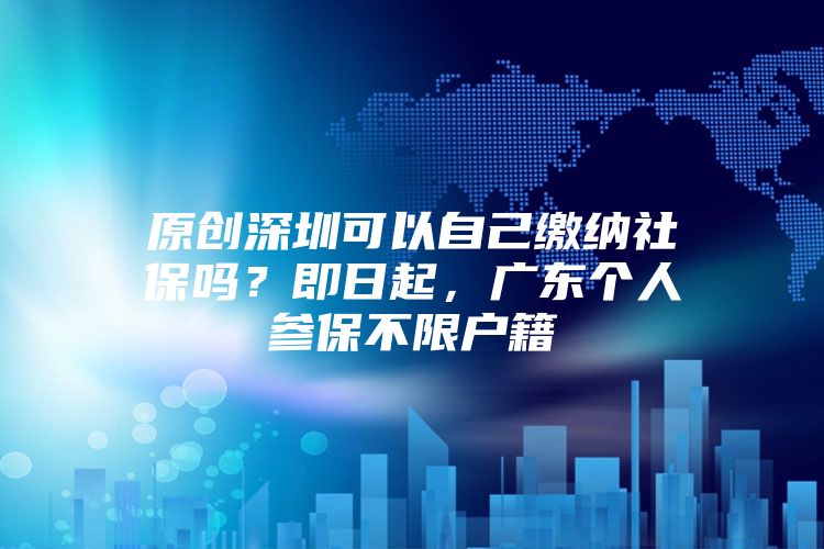 原创深圳可以自己缴纳社保吗？即日起，广东个人参保不限户籍