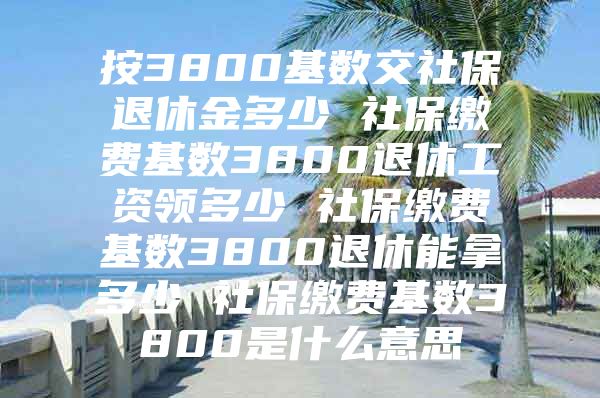 按3800基数交社保退休金多少 社保缴费基数3800退休工资领多少 社保缴费基数3800退休能拿多少 社保缴费基数3800是什么意思