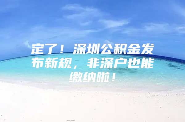 定了！深圳公积金发布新规，非深户也能缴纳啦！