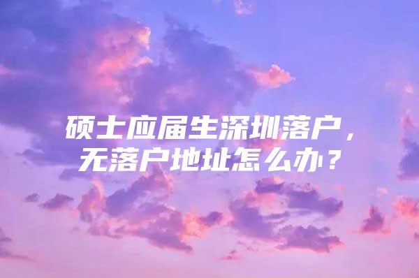 硕士应届生深圳落户，无落户地址怎么办？