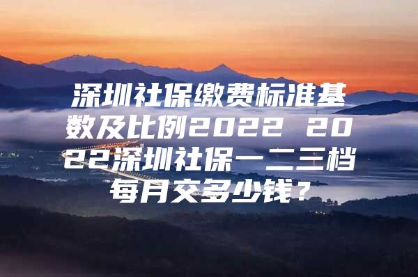 深圳社保缴费标准基数及比例2022 2022深圳社保一二三档每月交多少钱？