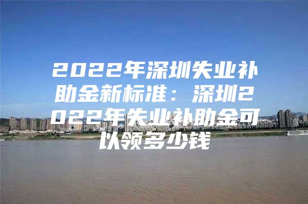 2022年深圳失业补助金新标准：深圳2022年失业补助金可以领多少钱