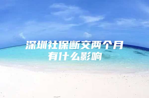 深圳社保断交两个月有什么影响