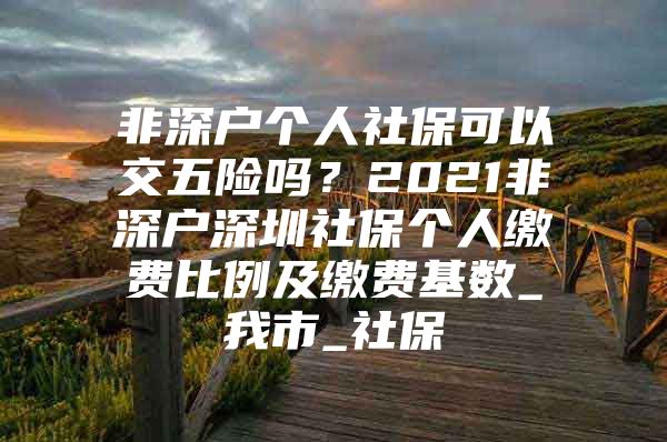 非深户个人社保可以交五险吗？2021非深户深圳社保个人缴费比例及缴费基数_我市_社保