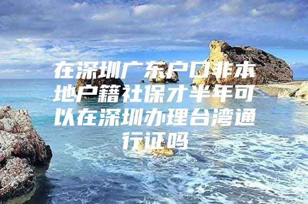 在深圳广东户口非本地户籍社保才半年可以在深圳办理台湾通行证吗