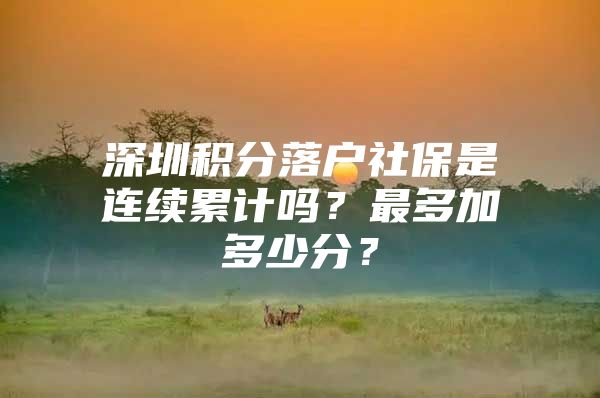 深圳积分落户社保是连续累计吗？最多加多少分？