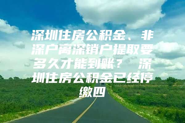 深圳住房公积金、非深户离深销户提取要多久才能到账？ 深圳住房公积金已经停缴四