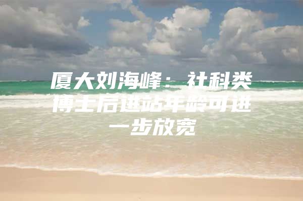 厦大刘海峰：社科类博士后进站年龄可进一步放宽