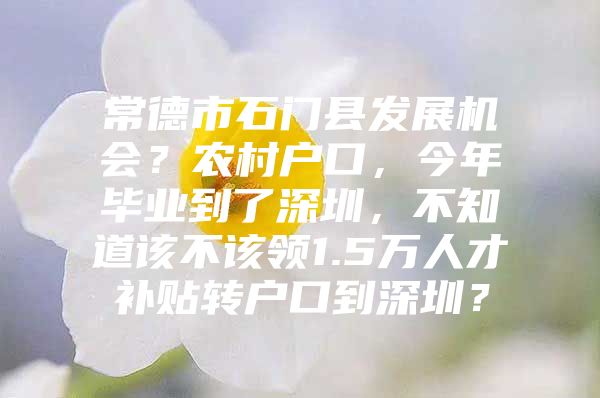 常德市石门县发展机会？农村户口，今年毕业到了深圳，不知道该不该领1.5万人才补贴转户口到深圳？