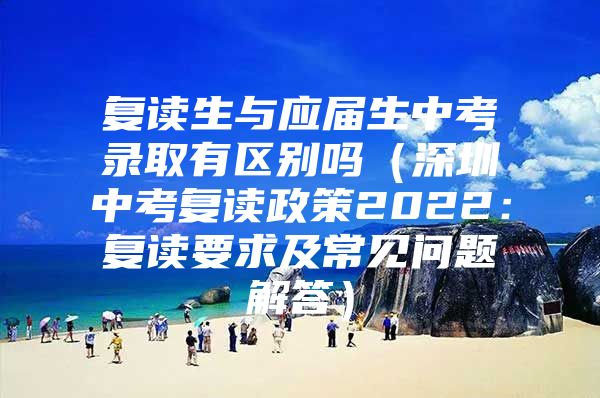 复读生与应届生中考录取有区别吗（深圳中考复读政策2022：复读要求及常见问题解答）