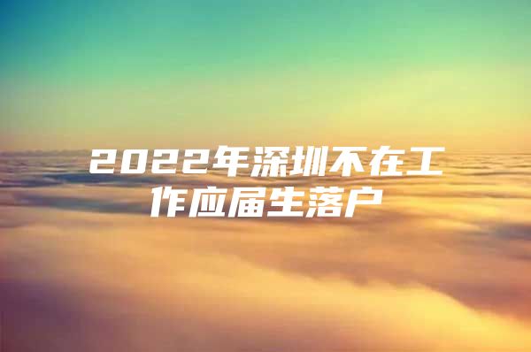 2022年深圳不在工作应届生落户