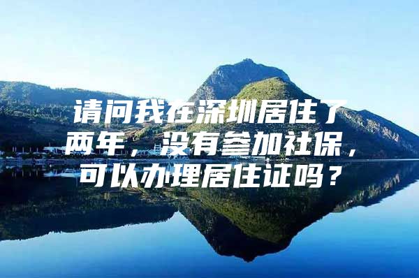 请问我在深圳居住了两年，没有参加社保，可以办理居住证吗？