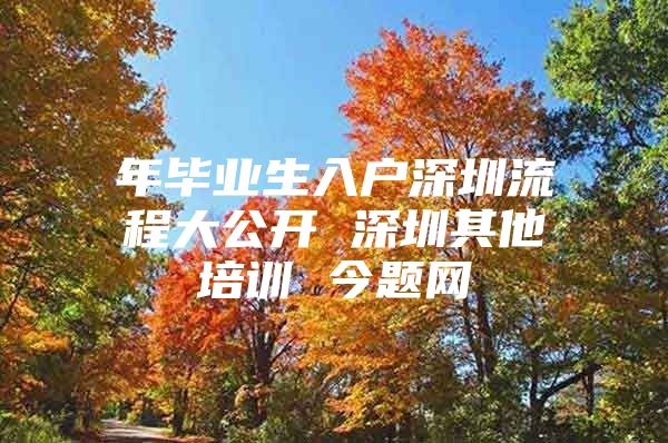 年毕业生入户深圳流程大公开 深圳其他培训 今题网