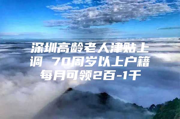 深圳高龄老人津贴上调 70周岁以上户籍每月可领2百-1千