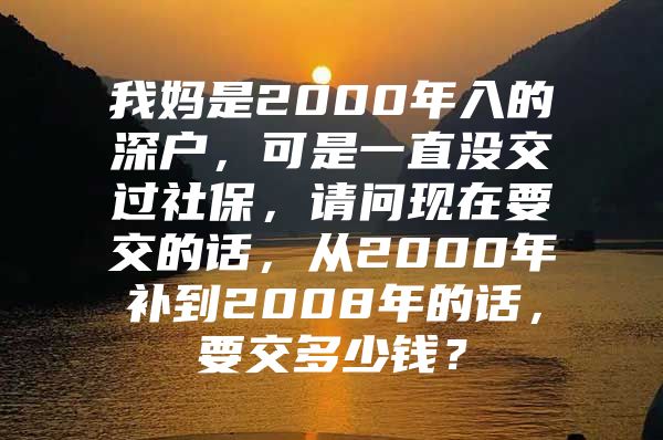 我妈是2000年入的深户，可是一直没交过社保，请问现在要交的话，从2000年补到2008年的话，要交多少钱？