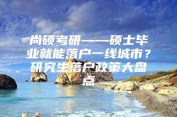 尚硕考研——硕士毕业就能落户一线城市？研究生落户政策大盘点