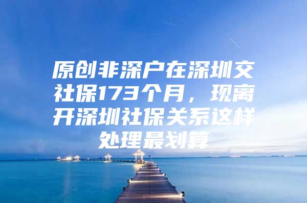 原创非深户在深圳交社保173个月，现离开深圳社保关系这样处理最划算