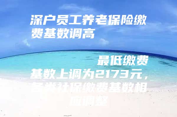 深户员工养老保险缴费基数调高                            最低缴费基数上调为2173元，各类社保缴费基数相应调整