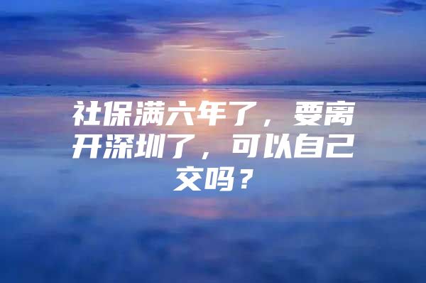 社保满六年了，要离开深圳了，可以自己交吗？